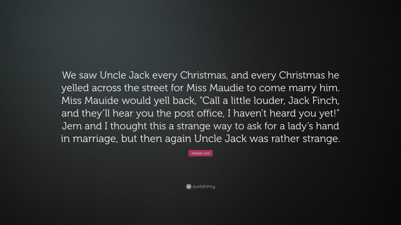 Harper Lee Quote: “We saw Uncle Jack every Christmas, and every Christmas he yelled across the street for Miss Maudie to come marry him. Miss Mauide would yell back, “Call a little louder, Jack Finch, and they’ll hear you the post office, I haven’t heard you yet!” Jem and I thought this a strange way to ask for a lady’s hand in marriage, but then again Uncle Jack was rather strange.”