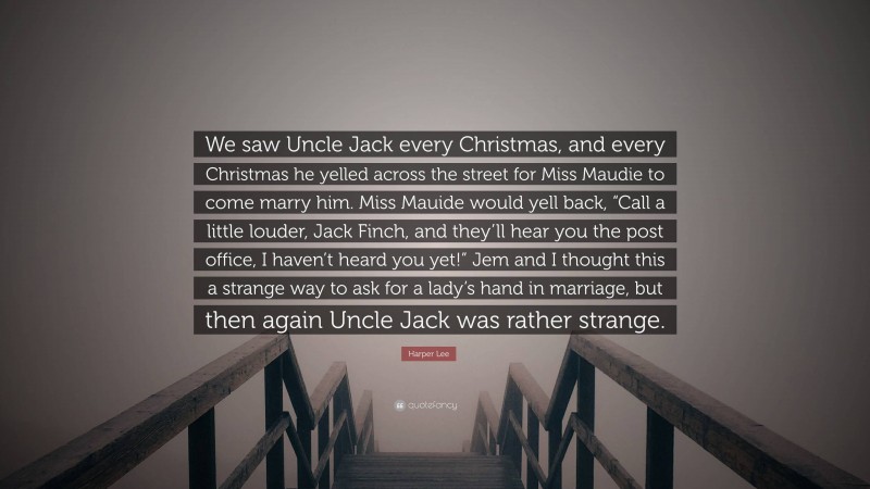 Harper Lee Quote: “We saw Uncle Jack every Christmas, and every Christmas he yelled across the street for Miss Maudie to come marry him. Miss Mauide would yell back, “Call a little louder, Jack Finch, and they’ll hear you the post office, I haven’t heard you yet!” Jem and I thought this a strange way to ask for a lady’s hand in marriage, but then again Uncle Jack was rather strange.”