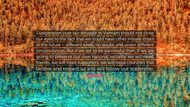 Robert F. Kennedy Quote: “Exasperation over our struggle in Vietnam should not close our eyes to the fact that we could have other missile crises in the future – different kinds, no doubt, and under different circumstances. But if we are to be successful then, if we are going to preserve our own national security, we will need friends, we will need supporters, we will need countries that believe and respect us and will follow our leadership.”