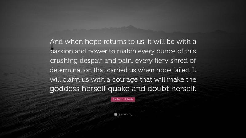 Rachel L. Schade Quote: “And when hope returns to us, it will be with a passion and power to match every ounce of this crushing despair and pain, every fiery shred of determination that carried us when hope failed. It will claim us with a courage that will make the goddess herself quake and doubt herself.”