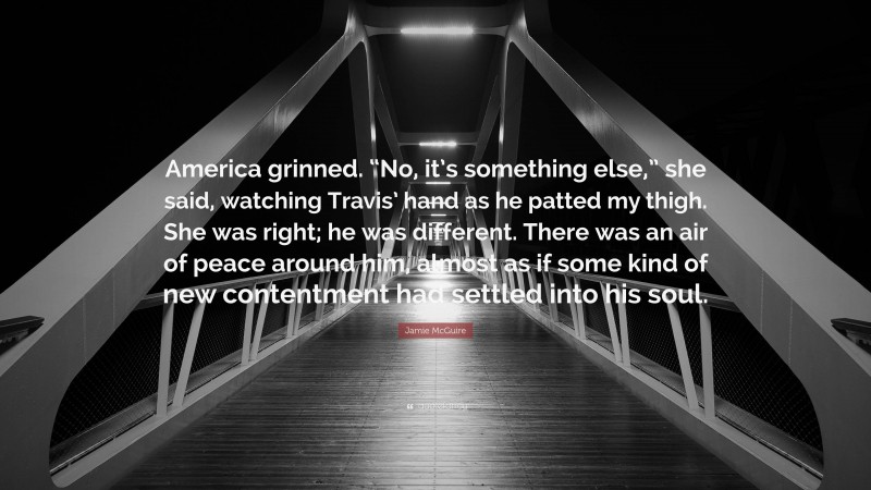 Jamie McGuire Quote: “America grinned. “No, it’s something else,” she said, watching Travis’ hand as he patted my thigh. She was right; he was different. There was an air of peace around him, almost as if some kind of new contentment had settled into his soul.”