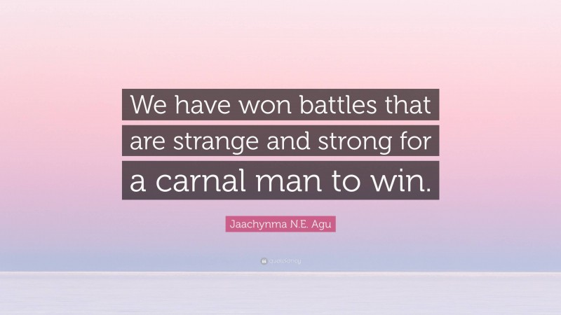 Jaachynma N.E. Agu Quote: “We have won battles that are strange and strong for a carnal man to win.”