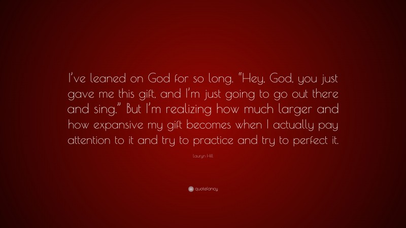 Lauryn Hill Quote: “I’ve leaned on God for so long. “Hey, God, you just gave me this gift, and I’m just going to go out there and sing.” But I’m realizing how much larger and how expansive my gift becomes when I actually pay attention to it and try to practice and try to perfect it.”
