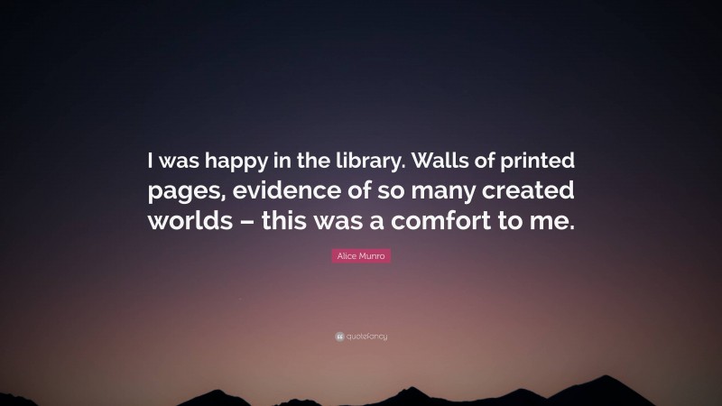 Alice Munro Quote: “I was happy in the library. Walls of printed pages, evidence of so many created worlds – this was a comfort to me.”