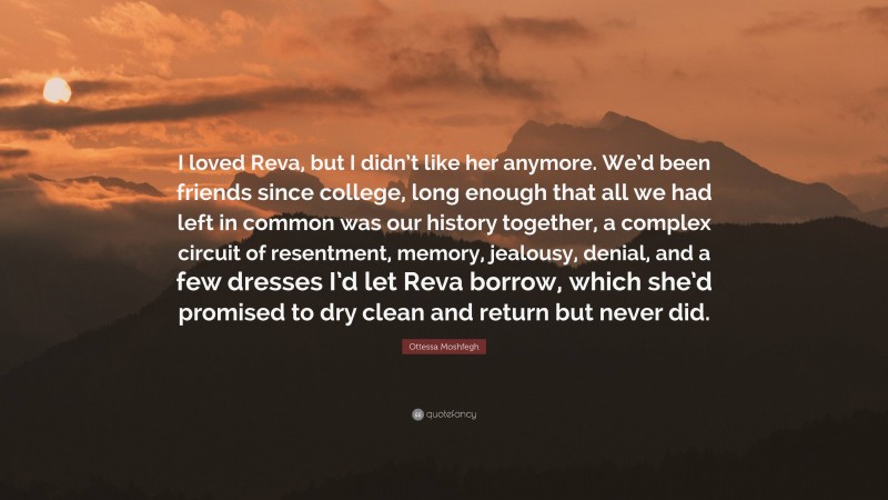 Ottessa Moshfegh Quote: “I loved Reva, but I didn’t like her anymore. We’d been friends since college, long enough that all we had left in common was our history together, a complex circuit of resentment, memory, jealousy, denial, and a few dresses I’d let Reva borrow, which she’d promised to dry clean and return but never did.”