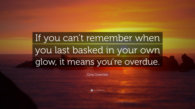 Gina Greenlee Quote: “If you can’t remember when you last basked in your own glow, it means you’re overdue.”