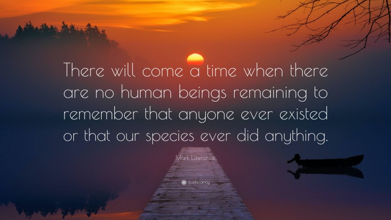 Mark Lawrence Quote: “There will come a time when there are no human beings remaining to remember that anyone ever existed or that our species ever did anything.”