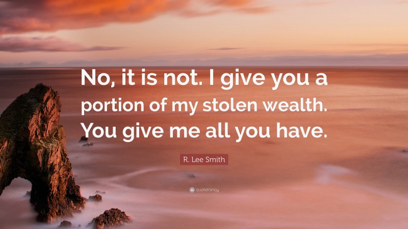 R. Lee Smith Quote: “No, it is not. I give you a portion of my stolen wealth. You give me all you have.”