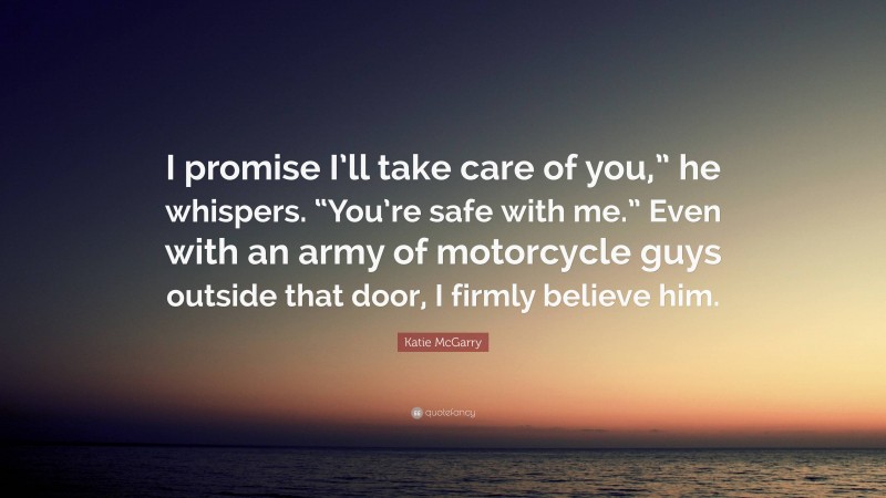 Katie McGarry Quote: “I promise I’ll take care of you,” he whispers. “You’re safe with me.” Even with an army of motorcycle guys outside that door, I firmly believe him.”