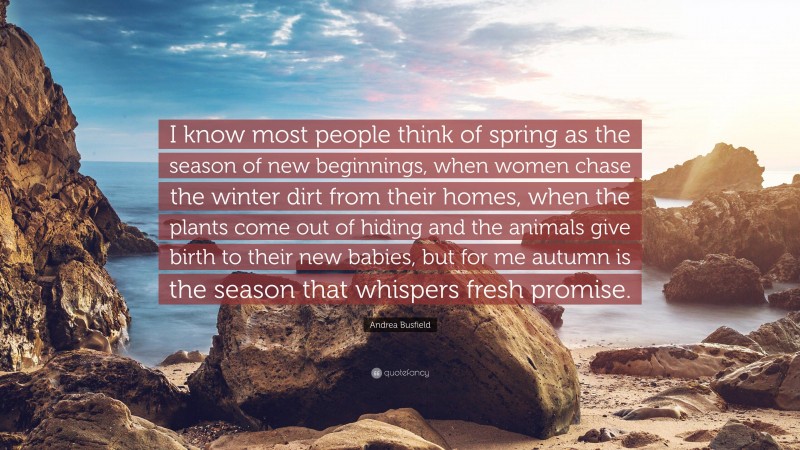 Andrea Busfield Quote: “I know most people think of spring as the season of new beginnings, when women chase the winter dirt from their homes, when the plants come out of hiding and the animals give birth to their new babies, but for me autumn is the season that whispers fresh promise.”