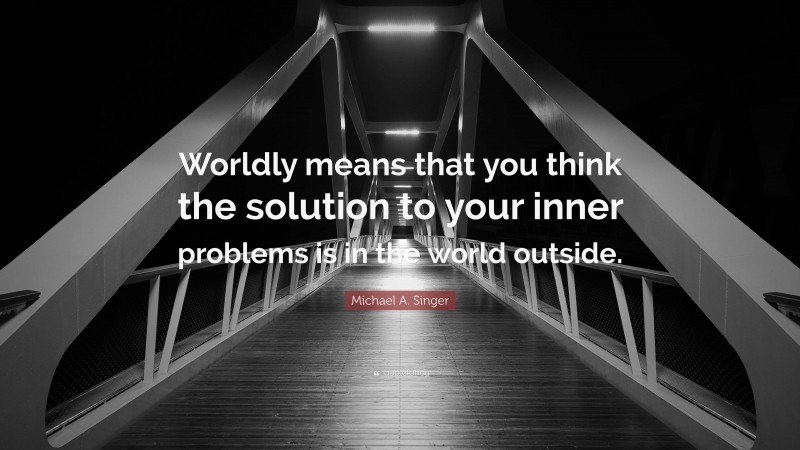 Michael A. Singer Quote: “Worldly means that you think the solution to your inner problems is in the world outside.”