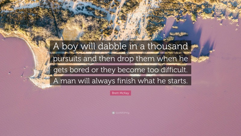 Brett McKay Quote: “A boy will dabble in a thousand pursuits and then drop them when he gets bored or they become too difficult. A man will always finish what he starts.”