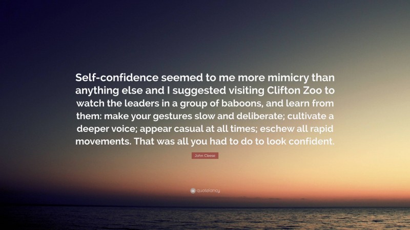 John Cleese Quote: “Self-confidence seemed to me more mimicry than anything else and I suggested visiting Clifton Zoo to watch the leaders in a group of baboons, and learn from them: make your gestures slow and deliberate; cultivate a deeper voice; appear casual at all times; eschew all rapid movements. That was all you had to do to look confident.”