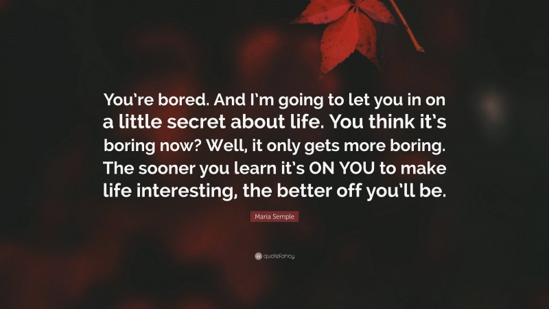 Maria Semple Quote: “You’re bored. And I’m going to let you in on a little secret about life. You think it’s boring now? Well, it only gets more boring. The sooner you learn it’s ON YOU to make life interesting, the better off you’ll be.”