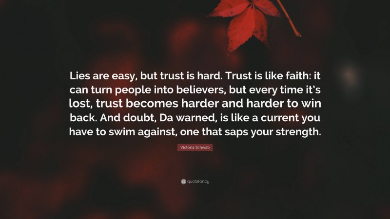 Victoria Schwab Quote: “Lies are easy, but trust is hard. Trust is like faith: it can turn people into believers, but every time it’s lost, trust becomes harder and harder to win back. And doubt, Da warned, is like a current you have to swim against, one that saps your strength.”
