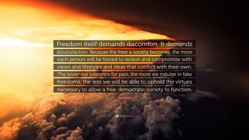 Mark Manson Quote: “Freedom itself demands discomfort. It demands dissatisfaction. Because the freer a society becomes, the more each person will be forced to reckon and compromise with views and lifestyles and ideas that conflict with their own. The lower our tolerance for pain, the more we indulge in fake freedoms, the less we will be able to uphold the virtues necessary to allow a free, democratic society to function.”