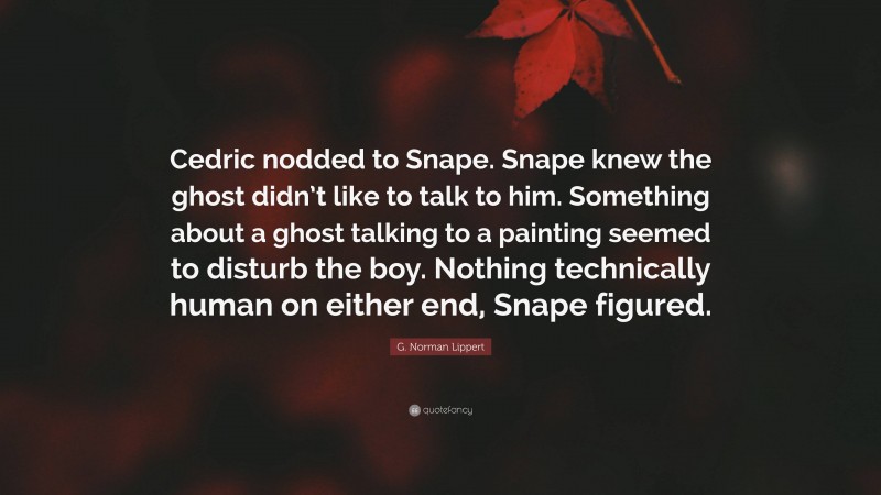 G. Norman Lippert Quote: “Cedric nodded to Snape. Snape knew the ghost didn’t like to talk to him. Something about a ghost talking to a painting seemed to disturb the boy. Nothing technically human on either end, Snape figured.”