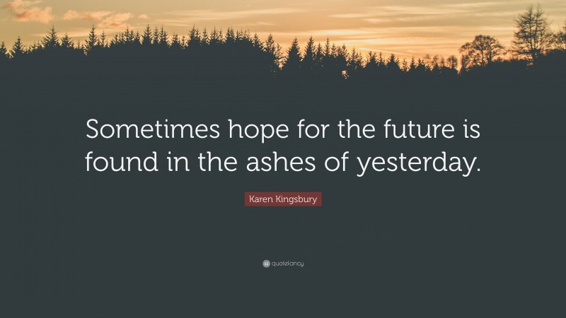 Karen Kingsbury Quote: “Sometimes hope for the future is found in the ashes of yesterday.”