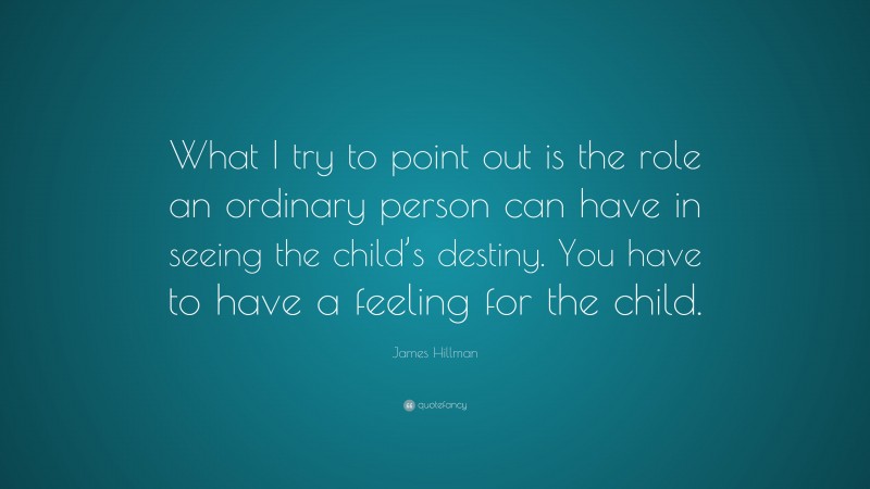 James Hillman Quote: “What I try to point out is the role an ordinary person can have in seeing the child’s destiny. You have to have a feeling for the child.”