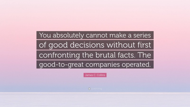 James C. Collins Quote: “You absolutely cannot make a series of good decisions without first confronting the brutal facts. The good-to-great companies operated.”