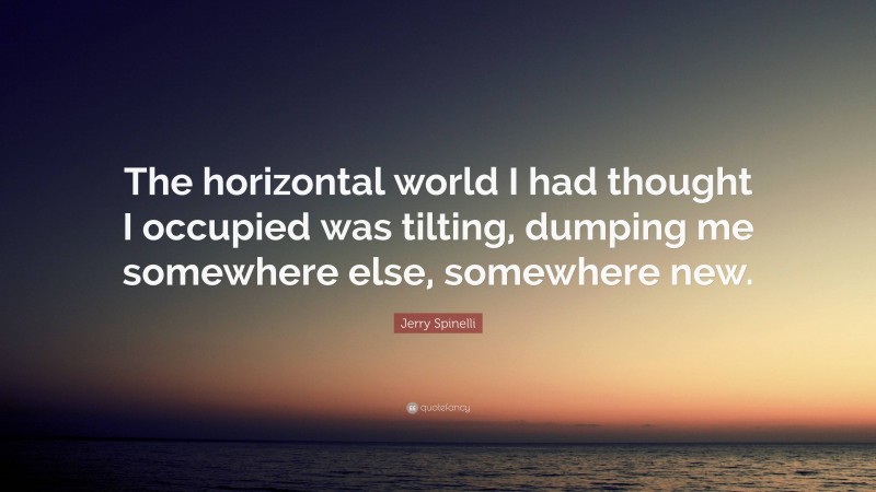 Jerry Spinelli Quote: “The horizontal world I had thought I occupied was tilting, dumping me somewhere else, somewhere new.”