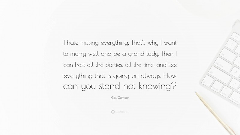 Gail Carriger Quote: “I hate missing everything. That’s why I want to marry well and be a grand lady. Then I can host all the parties, all the time, and see everything that is going on always. How can you stand not knowing?”