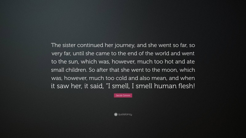 Jacob Grimm Quote: “The sister continued her journey, and she went so far, so very far, until she came to the end of the world and went to the sun, which was, however, much too hot and ate small children. So after that she went to the moon, which was, however, much too cold and also mean, and when it saw her, it said, “I smell, I smell human flesh!”