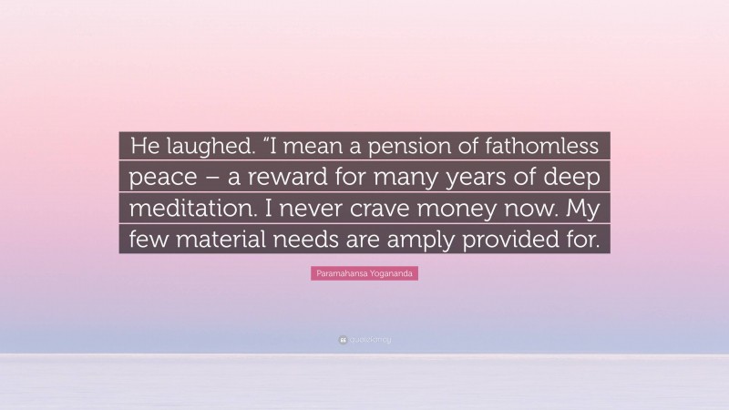 Paramahansa Yogananda Quote: “He laughed. “I mean a pension of fathomless peace – a reward for many years of deep meditation. I never crave money now. My few material needs are amply provided for.”