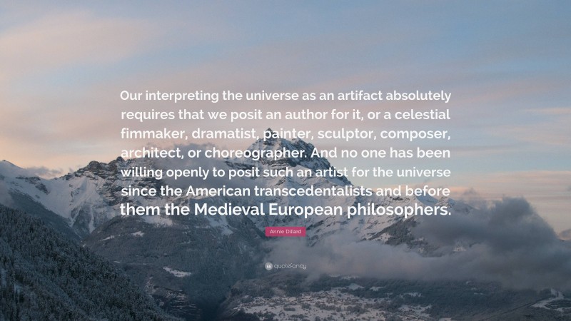 Annie Dillard Quote: “Our interpreting the universe as an artifact absolutely requires that we posit an author for it, or a celestial fimmaker, dramatist, painter, sculptor, composer, architect, or choreographer. And no one has been willing openly to posit such an artist for the universe since the American transcedentalists and before them the Medieval European philosophers.”