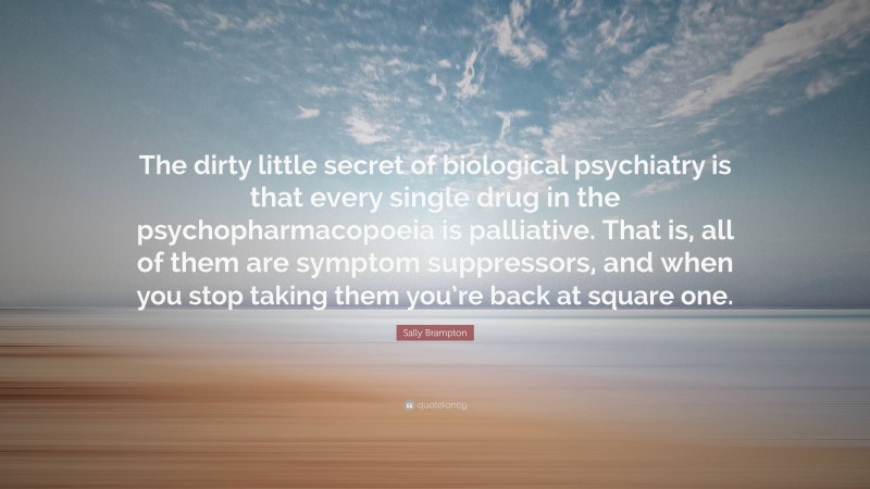 Sally Brampton Quote: “The dirty little secret of biological psychiatry is that every single drug in the psychopharmacopoeia is palliative. That is, all of them are symptom suppressors, and when you stop taking them you’re back at square one.”