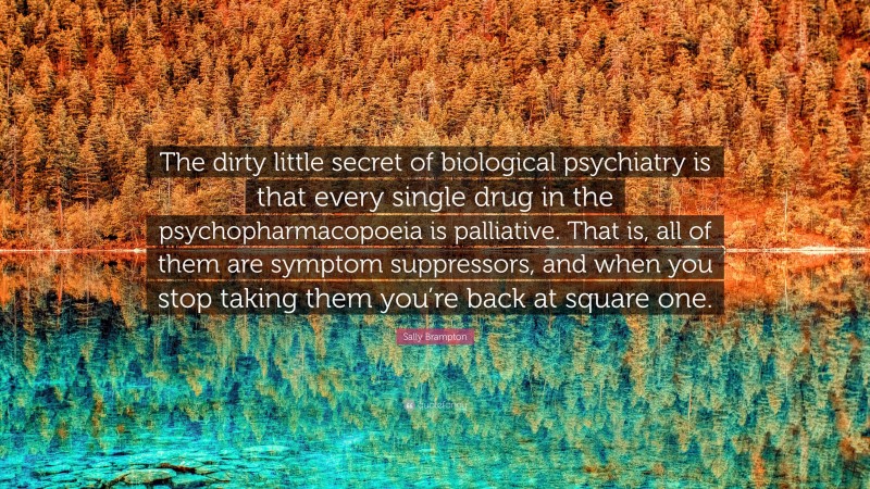 Sally Brampton Quote: “The dirty little secret of biological psychiatry is that every single drug in the psychopharmacopoeia is palliative. That is, all of them are symptom suppressors, and when you stop taking them you’re back at square one.”