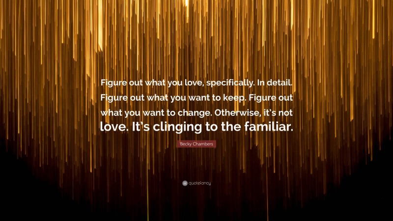 Becky Chambers Quote: “Figure out what you love, specifically. In detail. Figure out what you want to keep. Figure out what you want to change. Otherwise, it’s not love. It’s clinging to the familiar.”