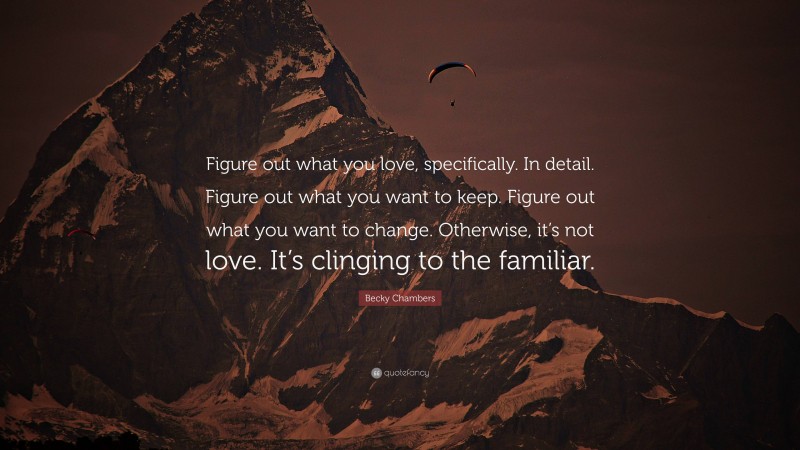 Becky Chambers Quote: “Figure out what you love, specifically. In detail. Figure out what you want to keep. Figure out what you want to change. Otherwise, it’s not love. It’s clinging to the familiar.”