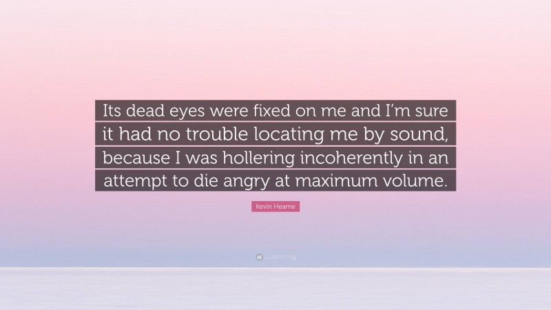 Kevin Hearne Quote: “Its dead eyes were fixed on me and I’m sure it had no trouble locating me by sound, because I was hollering incoherently in an attempt to die angry at maximum volume.”