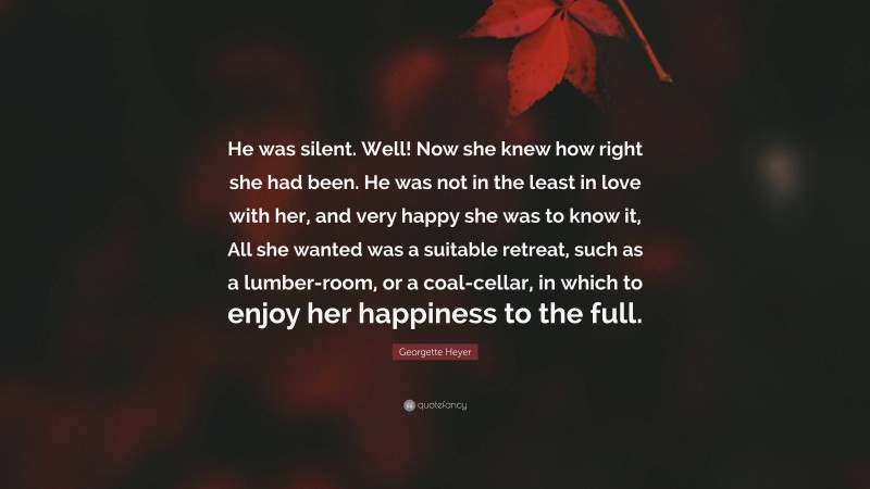 Georgette Heyer Quote: “He was silent. Well! Now she knew how right she had been. He was not in the least in love with her, and very happy she was to know it, All she wanted was a suitable retreat, such as a lumber-room, or a coal-cellar, in which to enjoy her happiness to the full.”