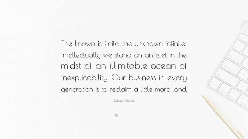 Sylvain Neuvel Quote: “The known is finite, the unknown infinite; intellectually we stand on an islet in the midst of an illimitable ocean of inexplicability. Our business in every generation is to reclaim a little more land.”