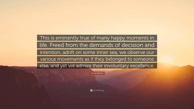 Muriel Barbery Quote: “This is eminently true of many happy moments in life. Freed from the demands of decision and intention, adrift on some inner sea, we observe our various movements as if they belonged to someone else, and yet we admire their involuntary excellence.”
