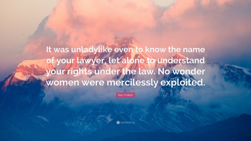 Ken Follett Quote: “It was unladylike even to know the name of your lawyer, let alone to understand your rights under the law. No wonder women were mercilessly exploited.”
