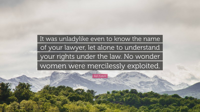 Ken Follett Quote: “It was unladylike even to know the name of your lawyer, let alone to understand your rights under the law. No wonder women were mercilessly exploited.”