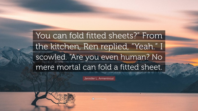 Jennifer L. Armentrout Quote: “You can fold fitted sheets?” From the kitchen, Ren replied, “Yeah.” I scowled. “Are you even human? No mere mortal can fold a fitted sheet.”