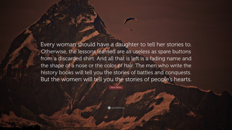 Karen White Quote: “Every woman should have a daughter to tell her stories to. Otherwise, the lessons learned are as useless as spare buttons from a discarded shirt. And all that is left is a fading name and the shape of a nose or the color of hair. The men who write the history books will tell you the stories of battles and conquests. But the women will tell you the stories of people’s hearts.”