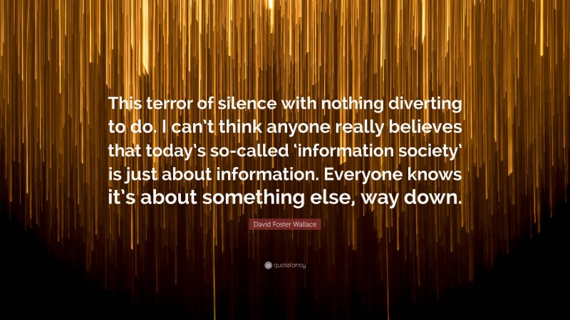 David Foster Wallace Quote: “This terror of silence with nothing diverting to do. I can’t think anyone really believes that today’s so-called ‘information society’ is just about information. Everyone knows it’s about something else, way down.”