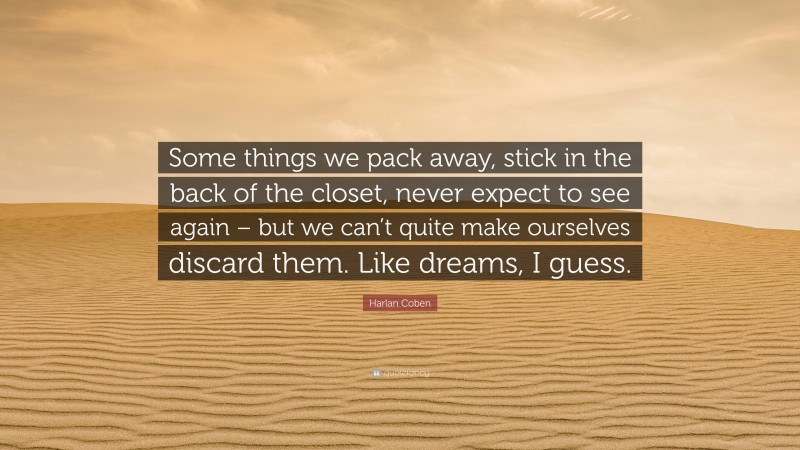 Harlan Coben Quote: “Some things we pack away, stick in the back of the closet, never expect to see again – but we can’t quite make ourselves discard them. Like dreams, I guess.”