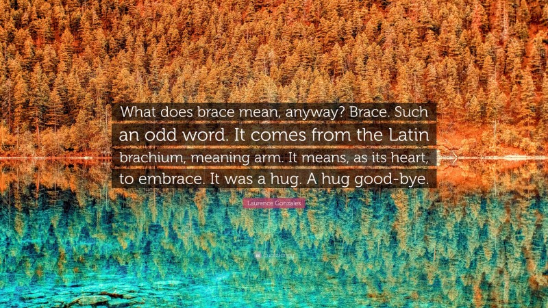 Laurence Gonzales Quote: “What does brace mean, anyway? Brace. Such an odd word. It comes from the Latin brachium, meaning arm. It means, as its heart, to embrace. It was a hug. A hug good-bye.”