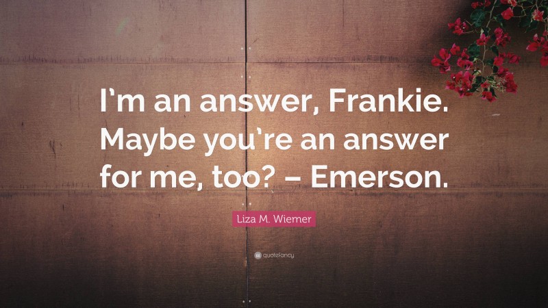 Liza M. Wiemer Quote: “I’m an answer, Frankie. Maybe you’re an answer for me, too? – Emerson.”