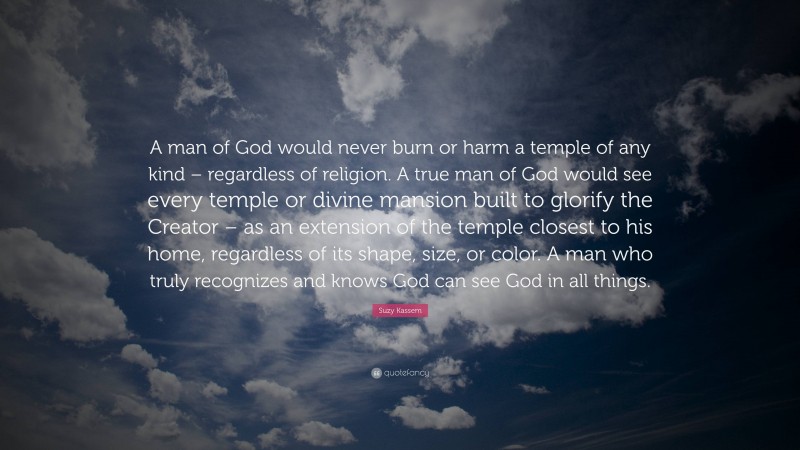 Suzy Kassem Quote: “A man of God would never burn or harm a temple of any kind – regardless of religion. A true man of God would see every temple or divine mansion built to glorify the Creator – as an extension of the temple closest to his home, regardless of its shape, size, or color. A man who truly recognizes and knows God can see God in all things.”