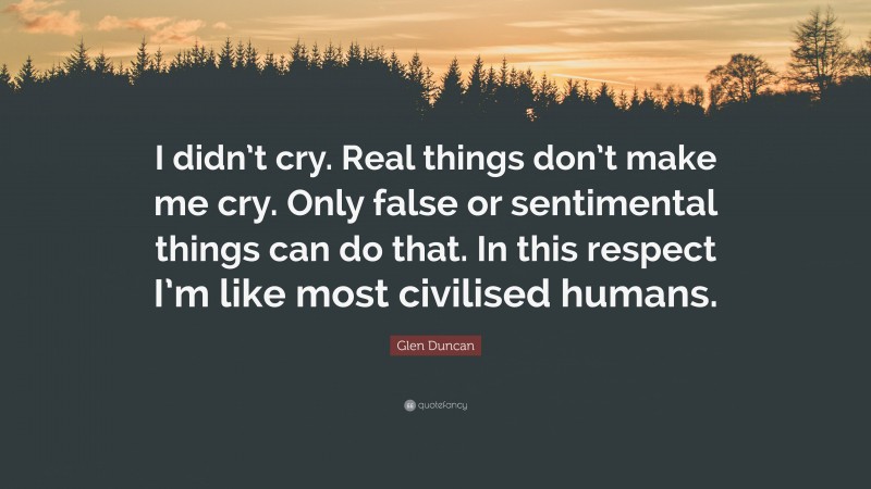 Glen Duncan Quote: “I didn’t cry. Real things don’t make me cry. Only false or sentimental things can do that. In this respect I’m like most civilised humans.”