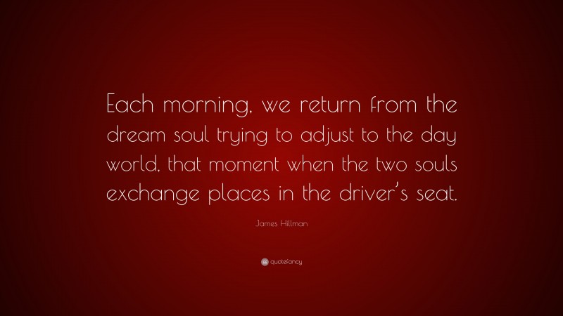 James Hillman Quote: “Each morning, we return from the dream soul trying to adjust to the day world, that moment when the two souls exchange places in the driver’s seat.”