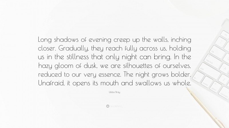 Libba Bray Quote: “Long shadows of evening creep up the walls, inching closer. Gradually, they reach fully across us, holding us in the stillness that only night can bring. In the hazy gloom of dusk, we are silhouettes of ourselves, reduced to our very essence. The night grows bolder. Unafraid, it opens its mouth and swallows us whole.”