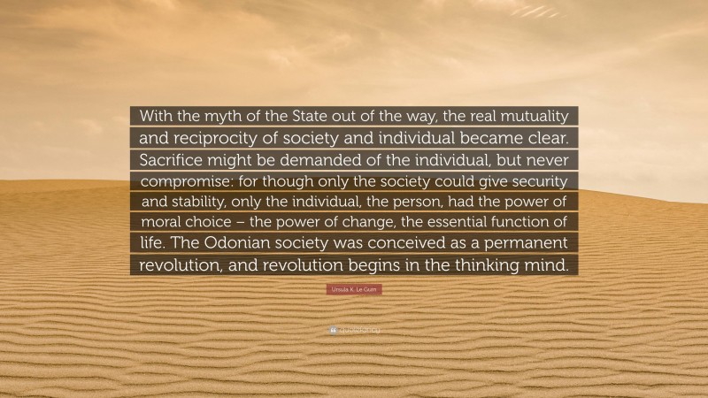 Ursula K. Le Guin Quote: “With the myth of the State out of the way, the real mutuality and reciprocity of society and individual became clear. Sacrifice might be demanded of the individual, but never compromise: for though only the society could give security and stability, only the individual, the person, had the power of moral choice – the power of change, the essential function of life. The Odonian society was conceived as a permanent revolution, and revolution begins in the thinking mind.”